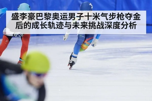 盛李豪巴黎奥运男子十米气步枪夺金后的成长轨迹与未来挑战深度分析
